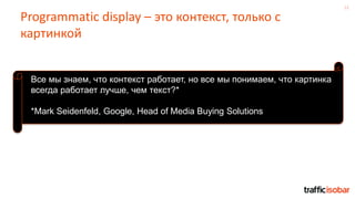 12
Programmatic display – это контекст, только с
картинкой
Все мы знаем, что контекст работает, но все мы понимаем, что картинка
всегда работает лучше, чем текст?*
*Mark Seidenfeld, Google, Head of Media Buying Solutions
 