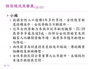 性別現況及發展(12/12)
16
 小結
 我國女性人口連續4年多於男性，女性教育程
度持續進步，女性勞動力不斷提升。
 近年女性勞動力參與率從年齡別觀察，25-29
歲勞參率最高達9成，但部分女性因婚育及照
顧家人而離開勞動市場，致勞參率隨年齡增加
而降低。
 兩性薪資及財產持有差距逐年縮減，傳統職業
隔離現象漸漸轉變。
 女性參與民間企業董事之比率提升，各領域仍
有進步與發展空間。
 