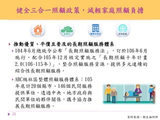 健全三合一照顧政策，減輕家庭照顧負擔
21
 ABC級社區整體照顧服務體系：105
年底計20個縣市、146個民間服務
提供單位，透過中央、地方政府與
民間單位的夥伴關係，攜手協力推
展長期照顧服務。
資料來源：衛生福利部
 推動優質、平價且普及的長期照顧服務體系
 104年6月總統令公布「長期照顧服務法」，訂於106年6月
施行，配合105年12月核定實施之「長期照顧十年計畫
2.0(106~115年)」，整合照顧服務資源，提供多元連續的
綜合性長期照顧服務。
 