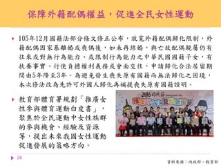 保障外籍配偶權益，促進全民女性運動
26
資料來源：內政部、教育部
 教育部體育署規劃「推廣女
性參與體育運動白皮書」，
聚焦於全民運動中女性族群
的參與機會、經驗及資源
等，提出未來我國女性運動
促進發展的策略方向。
 105年12月國籍法部分條文修正公布，放寬外籍配偶歸化限制，外
籍配偶因家暴離婚或喪偶後，如未再結婚，與亡故配偶親屬仍有
往來或對無行為能力、或限制行為能力之中華民國國籍子女，有
扶養事實、行使負擔權利義務或會面交往，申請歸化合法居留期
間由5年降至3年。為避免發生喪失原有國籍而無法歸化之困境，
本次修法改為先許可外國人歸化再補提喪失原有國籍證明。
 