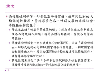 前言
3
 為促進性別平等、形塑性別平權價值，使不同性別的人
均能適性發展，營造尊重包容、性別友善的幸福社會，
本院積極推動包含：
 修正並函頒「性別平等政策綱領」：將與時俱進之創新作為
及各界建議納入綱領，精簡具體行動措施，督促各部會持
續推動。
 落實消除對婦女一切形式歧視公約(CEDAW)：函頒「消除對婦
女一切形式歧視公約第3次國家報告作業計畫」，辦理國家報
告相關準備工作，另完成CEDAW教材案例及通用版簡報製作，
並督導各部會編製教材。
 精進性別主流化工具：各部會全面試辦修正性別預算作業，
並發展重要國際性別統計資料及性別分析實務應用。
 