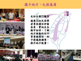 30
走訪全國22縣市
邀集16位民間學
者專家擔任評審
委員，實地至各
縣市訪評，了解
地方推動性別平
等業務情形，給
予建議與輔導，
提升地方能量。
攜手地方，扎根基層
 