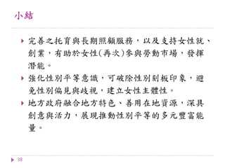 小結
38
 完善之托育與長期照顧服務，以及支持女性就、
創業，有助於女性(再次)參與勞動市場，發揮
潛能。
 強化性別平等意識，可破除性別刻板印象，避
免性別偏見與歧視，建立女性主體性。
 地方政府融合地方特色、善用在地資源，深具
創意與活力，展現推動性別平等的多元豐富能
量。
 