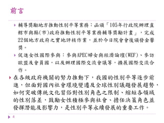 前言
4
 輔導獎勵地方推動性別平等業務：函頒「105年行政院辦理直
轄市與縣(市)政府推動性別平等業務輔導獎勵計畫」，完成
22個地方政府之實地評核作業，並於今日院會會後頒發金馨
獎。
 促進女性國際參與：參與APEC婦女與經濟論壇(WEF)、參訪
歐盟及會員國，以及辦理國際交流會議等，擴展國際交流合
作。
 在各級政府機關的努力推動下，我國的性別平等逐步前
進，但面對國內社會環境變遷及全球性別議題發展趨勢，
如何突破傳統文化習俗對性別角色之限制、縮短各領域
的性別落差，鼓勵女性積極參與社會、擔任決策角色並
發揮潛能及影響力，是性別平等永續發展的重要工作。
 