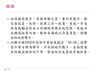 結語
43
 女性接受教育、參與勞動之質、量均有提升，應
完善托育、長照、就業三合一政策，更進一步支
持及鼓勵女性在公共場域突破自我設限、有能力
且願意挺身而進，勝任各領域之決策角色，發揮
女性的影響力。
 以聯合國2030年性別平等發展提出「50-50」的實
質平等目標為標竿，中央與地方攜手，全面促進
女性權益與性別平等，營造性別友善的幸福社會。
 