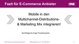 Mobile in den
Multichannel-Distributions-
& Marketing Mix integrieren!
5
Fazit für E-Commerce Anbieter
http://www.one-schweiz.ch/experience
Nachfolgend einige Praxisbeispiele.
ONE Experience | 07. + 08. Mai 2014
 