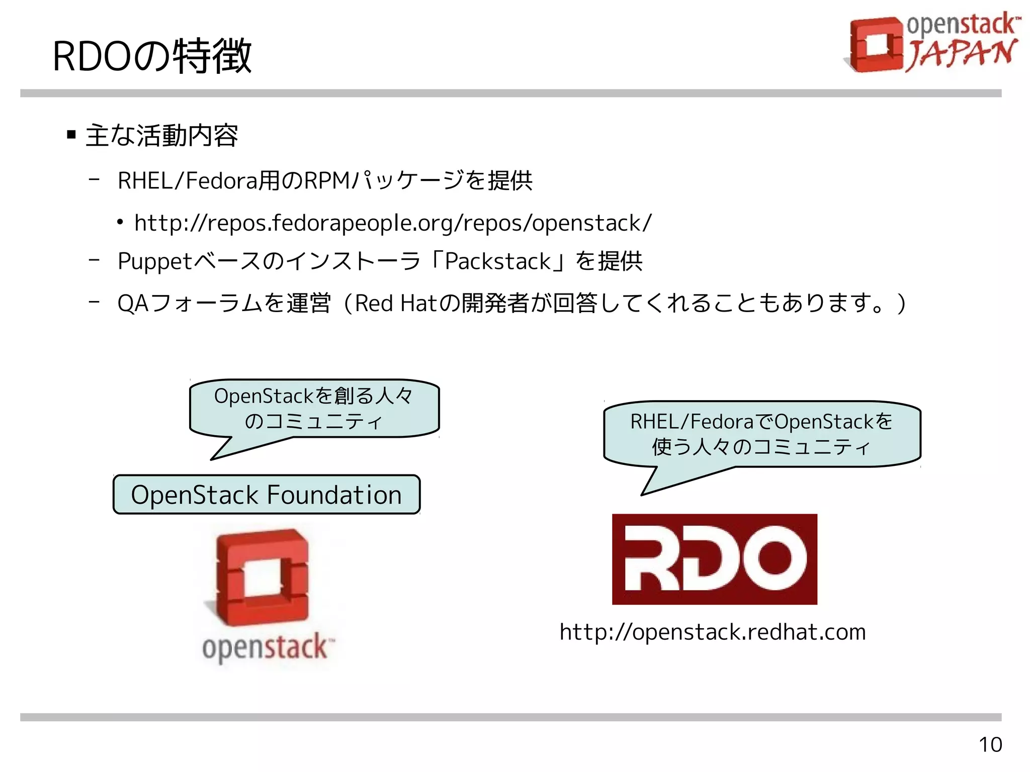 10
RDOの特徴
OpenStack Foundation
■
主な活動内容
- RHEL/Fedora用のRPMパッケージを提供
●
http://repos.fedorapeople.org/repos/openstack/
- Puppetベースのインストーラ「Packstack」を提供
- QAフォーラムを運営（Red Hatの開発者が回答してくれることもあります。）
OpenStackを創る人々
のコミュニティ RHEL/FedoraでOpenStackを
使う人々のコミュニティ
http://openstack.redhat.com
 