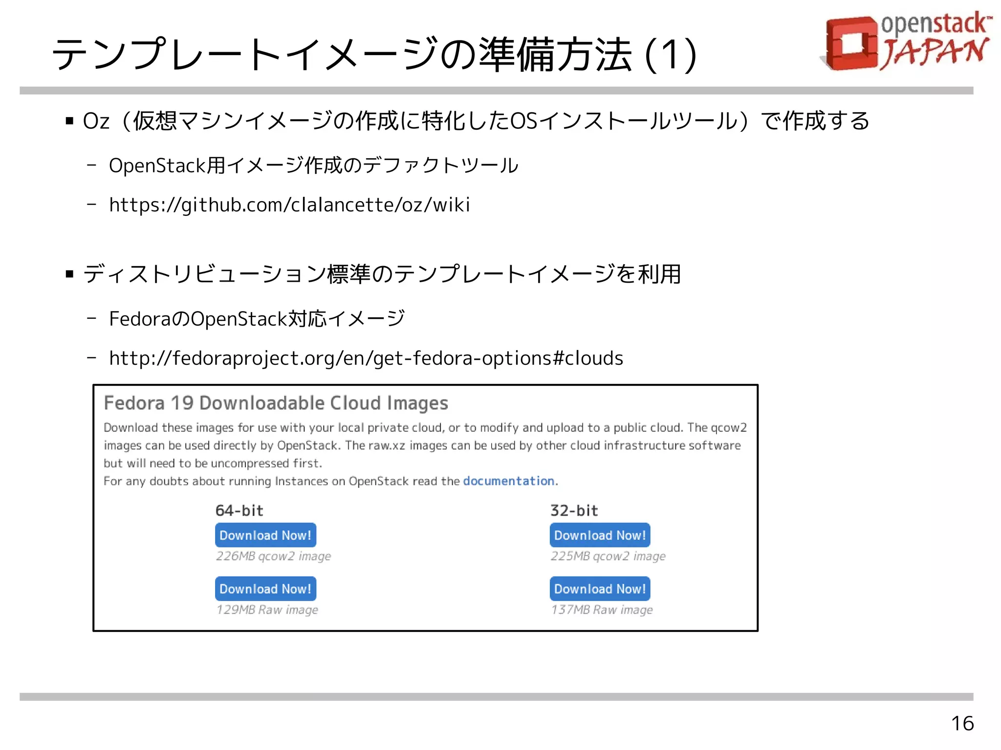 16
テンプレートイメージの準備方法 (1)
■ Oz（仮想マシンイメージの作成に特化したOSインストールツール）で作成する
- OpenStack用イメージ作成のデファクトツール
- https://github.com/clalancette/oz/wiki
■ ディストリビューション標準のテンプレートイメージを利用
- FedoraのOpenStack対応イメージ
- http://fedoraproject.org/en/get-fedora-options#clouds
 