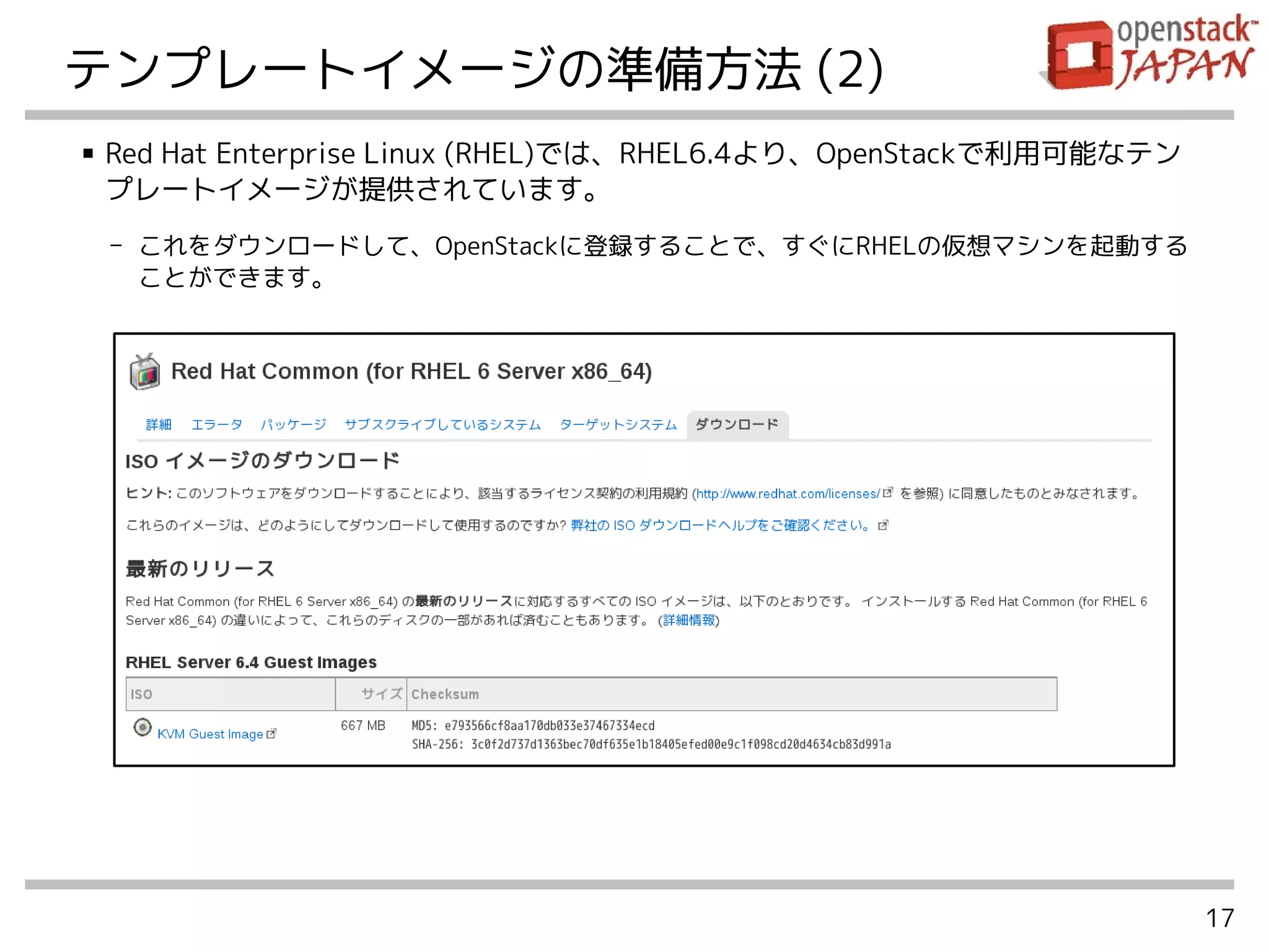 17
テンプレートイメージの準備方法 (2)
■ Red Hat Enterprise Linux (RHEL)では、RHEL6.4より、OpenStackで利用可能なテン
プレートイメージが提供されています。
- これをダウンロードして、OpenStackに登録することで、すぐにRHELの仮想マシンを起動する
ことができます。
 