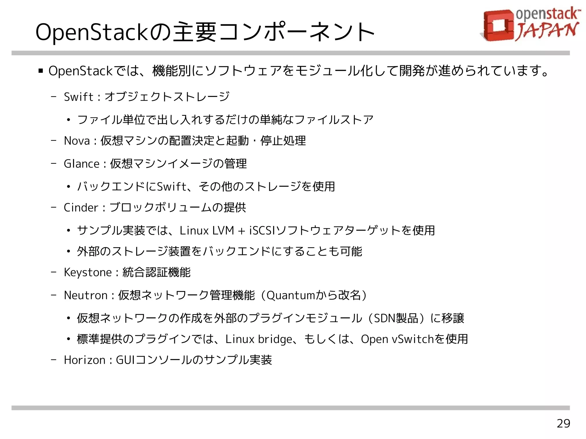 29
OpenStackの主要コンポーネント
■ OpenStackでは、機能別にソフトウェアをモジュール化して開発が進められています。
- Swift : オブジェクトストレージ
●
ファイル単位で出し入れするだけの単純なファイルストア
- Nova : 仮想マシンの配置決定と起動・停止処理
- Glance : 仮想マシンイメージの管理
●
バックエンドにSwift、その他のストレージを使用
- Cinder : ブロックボリュームの提供
●
サンプル実装では、Linux LVM + iSCSIソフトウェアターゲットを使用
●
外部のストレージ装置をバックエンドにすることも可能
- Keystone : 統合認証機能
- Neutron : 仮想ネットワーク管理機能（Quantumから改名）
●
仮想ネットワークの作成を外部のプラグインモジュール（SDN製品）に移譲
●
標準提供のプラグインでは、Linux bridge、もしくは、Open vSwitchを使用
- Horizon : GUIコンソールのサンプル実装
 
