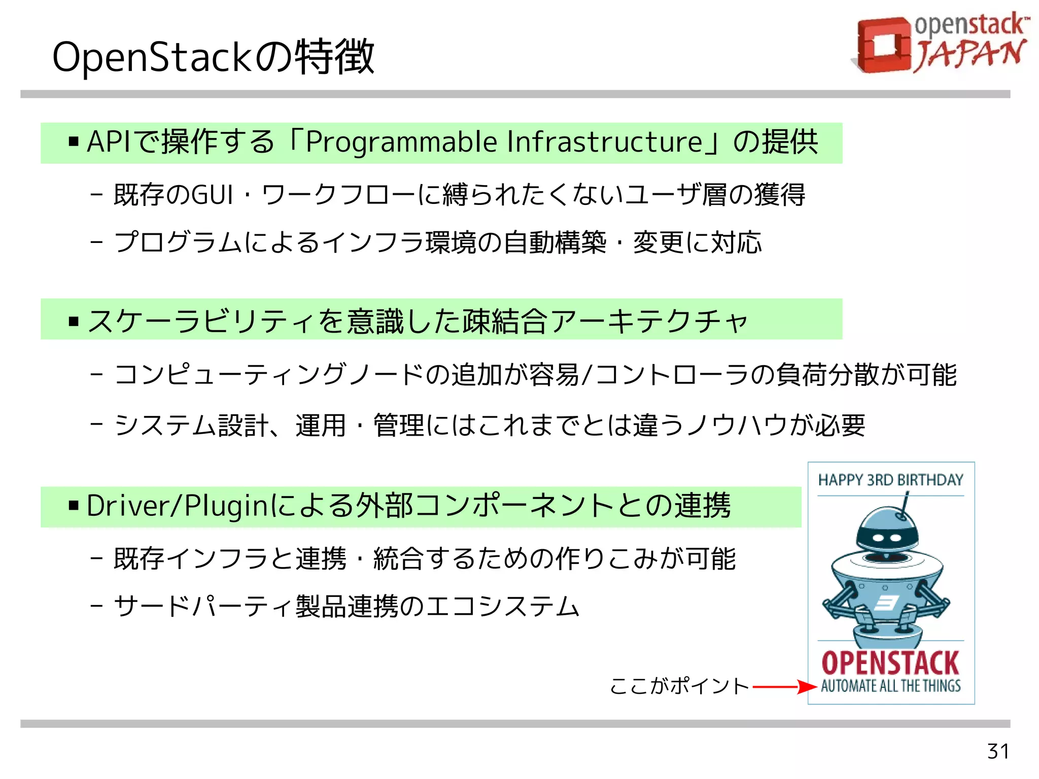 31
OpenStackの特徴
■ APIで操作する「Programmable Infrastructure」の提供
- 既存のGUI・ワークフローに縛られたくないユーザ層の獲得
- プログラムによるインフラ環境の自動構築・変更に対応
■ スケーラビリティを意識した疎結合アーキテクチャ
- コンピューティングノードの追加が容易/コントローラの負荷分散が可能
- システム設計、運用・管理にはこれまでとは違うノウハウが必要
■ Driver/Pluginによる外部コンポーネントとの連携
- 既存インフラと連携・統合するための作りこみが可能
- サードパーティ製品連携のエコシステム
ここがポイント
 