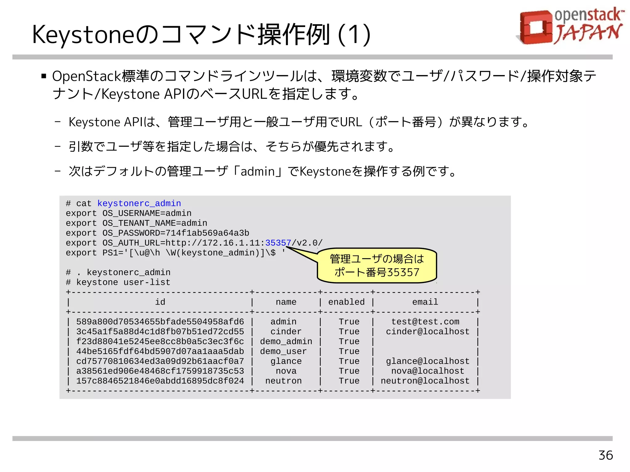 36
Keystoneのコマンド操作例 (1)
■ OpenStack標準のコマンドラインツールは、環境変数でユーザ/パスワード/操作対象テ
ナント/Keystone APIのベースURLを指定します。
- Keystone APIは、管理ユーザ用と一般ユーザ用でURL（ポート番号）が異なります。
- 引数でユーザ等を指定した場合は、そちらが優先されます。
- 次はデフォルトの管理ユーザ「admin」でKeystoneを操作する例です。
# cat keystonerc_admin
export OS_USERNAME=admin
export OS_TENANT_NAME=admin
export OS_PASSWORD=714f1ab569a64a3b
export OS_AUTH_URL=http://172.16.1.11:35357/v2.0/
export PS1='[u@h W(keystone_admin)]$ '
# . keystonerc_admin
# keystone user-list
+----------------------------------+------------+---------+-------------------+
| id | name | enabled | email |
+----------------------------------+------------+---------+-------------------+
| 589a800d70534655bfade5504958afd6 | admin | True | test@test.com |
| 3c45a1f5a88d4c1d8fb07b51ed72cd55 | cinder | True | cinder@localhost |
| f23d88041e5245ee8cc8b0a5c3ec3f6c | demo_admin | True | |
| 44be5165fdf64bd5907d07aa1aaa5dab | demo_user | True | |
| cd75770810634ed3a09d92b61aacf0a7 | glance | True | glance@localhost |
| a38561ed906e48468cf1759918735c53 | nova | True | nova@localhost |
| 157c8846521846e0abdd16895dc8f024 | neutron | True | neutron@localhost |
+----------------------------------+------------+---------+-------------------+
管理ユーザの場合は
ポート番号35357
 