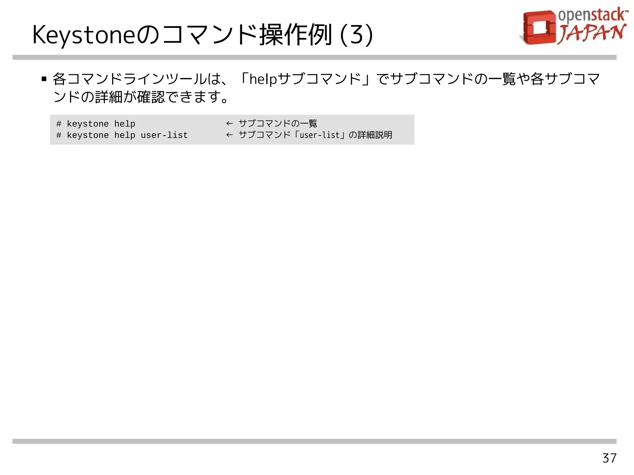 37
Keystoneのコマンド操作例 (3)
■ 各コマンドラインツールは、「helpサブコマンド」でサブコマンドの一覧や各サブコマ
ンドの詳細が確認できます。
# keystone help ← サブコマンドの一覧
# keystone help user-list ← サブコマンド「user-list」の詳細説明
 