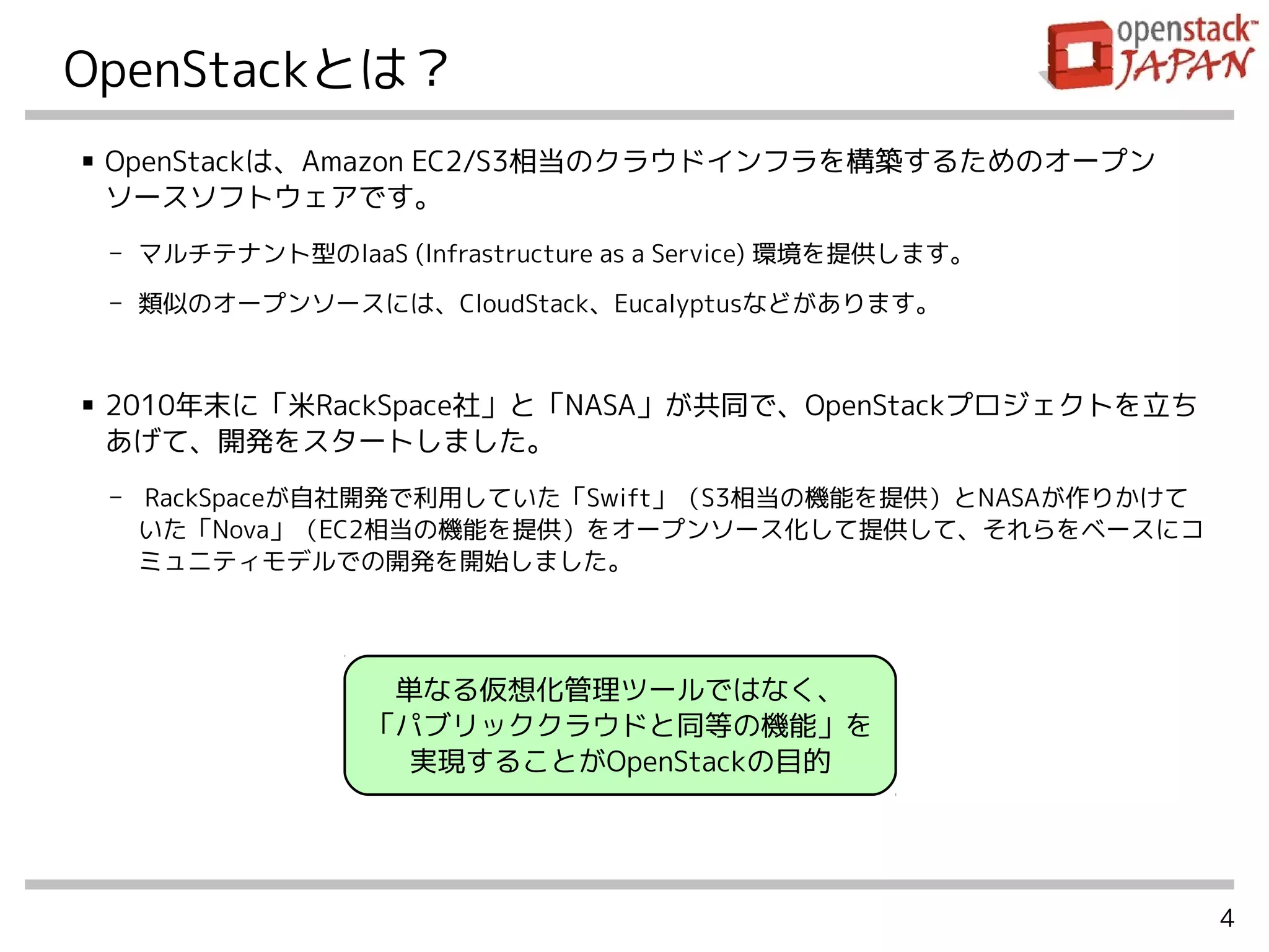 4
OpenStackとは？
■ OpenStackは、Amazon EC2/S3相当のクラウドインフラを構築するためのオープン
ソースソフトウェアです。
- マルチテナント型のIaaS (Infrastructure as a Service) 環境を提供します。
- 類似のオープンソースには、CloudStack、Eucalyptusなどがあります。
■ 2010年末に「米RackSpace社」と「NASA」が共同で、OpenStackプロジェクトを立ち
あげて、開発をスタートしました。
- RackSpaceが自社開発で利用していた「Swift」（S3相当の機能を提供）とNASAが作りかけて
いた「Nova」（EC2相当の機能を提供）をオープンソース化して提供して、それらをベースにコ
ミュニティモデルでの開発を開始しました。
単なる仮想化管理ツールではなく、
「パブリッククラウドと同等の機能」を
実現することがOpenStackの目的
 