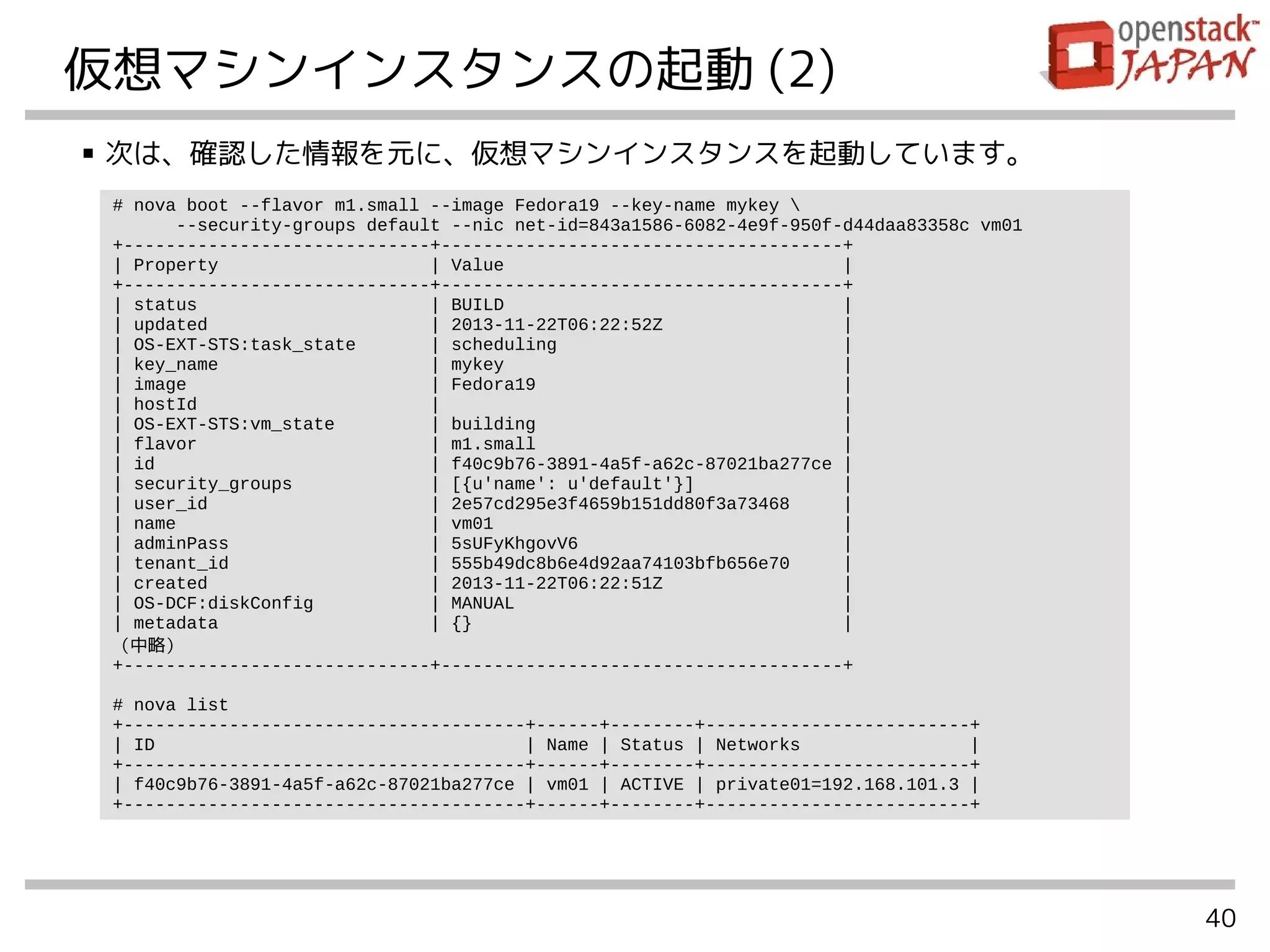 40
仮想マシンインスタンスの起動 (2)
■ 次は、確認した情報を元に、仮想マシンインスタンスを起動しています。
# nova boot --flavor m1.small --image Fedora19 --key-name mykey 
--security-groups default --nic net-id=843a1586-6082-4e9f-950f-d44daa83358c vm01
+-----------------------------+--------------------------------------+
| Property | Value |
+-----------------------------+--------------------------------------+
| status | BUILD |
| updated | 2013-11-22T06:22:52Z |
| OS-EXT-STS:task_state | scheduling |
| key_name | mykey |
| image | Fedora19 |
| hostId | |
| OS-EXT-STS:vm_state | building |
| flavor | m1.small |
| id | f40c9b76-3891-4a5f-a62c-87021ba277ce |
| security_groups | [{u'name': u'default'}] |
| user_id | 2e57cd295e3f4659b151dd80f3a73468 |
| name | vm01 |
| adminPass | 5sUFyKhgovV6 |
| tenant_id | 555b49dc8b6e4d92aa74103bfb656e70 |
| created | 2013-11-22T06:22:51Z |
| OS-DCF:diskConfig | MANUAL |
| metadata | {} |
（中略）
+-----------------------------+--------------------------------------+
# nova list
+--------------------------------------+------+--------+-------------------------+
| ID | Name | Status | Networks |
+--------------------------------------+------+--------+-------------------------+
| f40c9b76-3891-4a5f-a62c-87021ba277ce | vm01 | ACTIVE | private01=192.168.101.3 |
+--------------------------------------+------+--------+-------------------------+
 