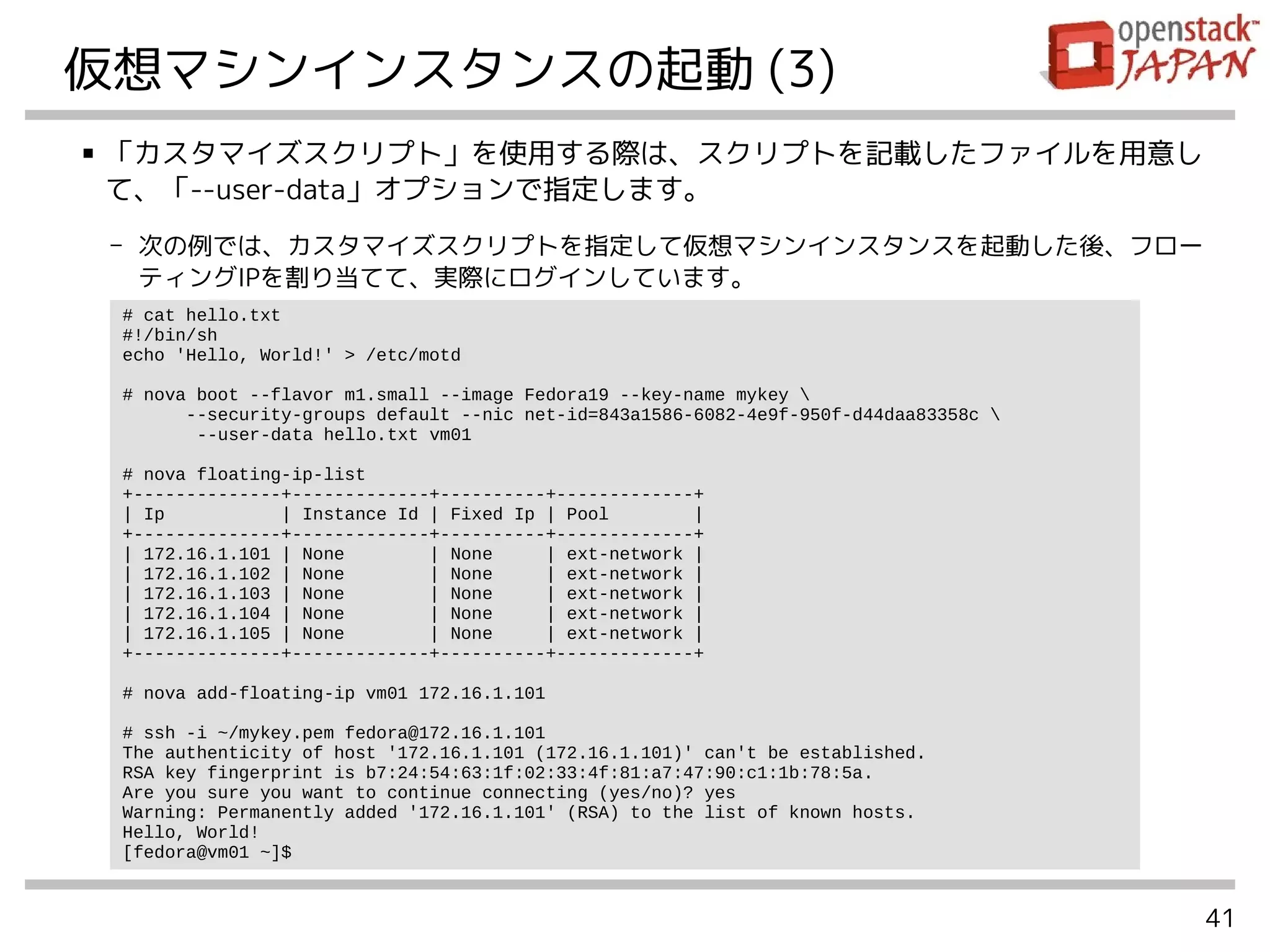 41
仮想マシンインスタンスの起動 (3)
■ 「カスタマイズスクリプト」を使用する際は、スクリプトを記載したファイルを用意し
て、「--user-data」オプションで指定します。
- 次の例では、カスタマイズスクリプトを指定して仮想マシンインスタンスを起動した後、フロー
ティングIPを割り当てて、実際にログインしています。
# cat hello.txt
#!/bin/sh
echo 'Hello, World!' > /etc/motd
# nova boot --flavor m1.small --image Fedora19 --key-name mykey 
--security-groups default --nic net-id=843a1586-6082-4e9f-950f-d44daa83358c 
--user-data hello.txt vm01
# nova floating-ip-list
+--------------+-------------+----------+-------------+
| Ip | Instance Id | Fixed Ip | Pool |
+--------------+-------------+----------+-------------+
| 172.16.1.101 | None | None | ext-network |
| 172.16.1.102 | None | None | ext-network |
| 172.16.1.103 | None | None | ext-network |
| 172.16.1.104 | None | None | ext-network |
| 172.16.1.105 | None | None | ext-network |
+--------------+-------------+----------+-------------+
# nova add-floating-ip vm01 172.16.1.101
# ssh -i ~/mykey.pem fedora@172.16.1.101
The authenticity of host '172.16.1.101 (172.16.1.101)' can't be established.
RSA key fingerprint is b7:24:54:63:1f:02:33:4f:81:a7:47:90:c1:1b:78:5a.
Are you sure you want to continue connecting (yes/no)? yes
Warning: Permanently added '172.16.1.101' (RSA) to the list of known hosts.
Hello, World!
[fedora@vm01 ~]$
 