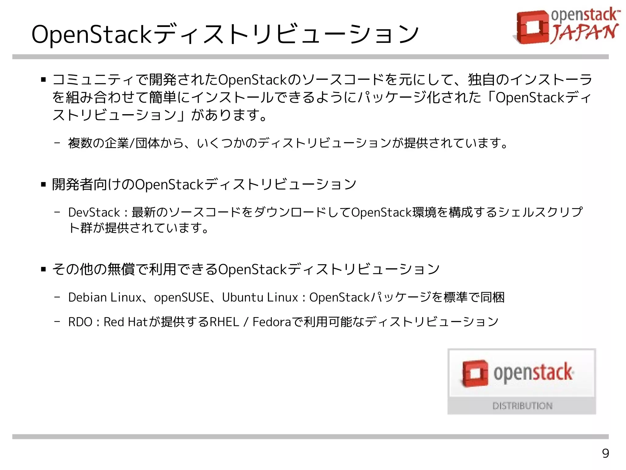 9
OpenStackディストリビューション
■ コミュニティで開発されたOpenStackのソースコードを元にして、独自のインストーラ
を組み合わせて簡単にインストールできるようにパッケージ化された「OpenStackディ
ストリビューション」があります。
- 複数の企業/団体から、いくつかのディストリビューションが提供されています。
■ 開発者向けのOpenStackディストリビューション
- DevStack : 最新のソースコードをダウンロードしてOpenStack環境を構成するシェルスクリプ
ト群が提供されています。
■ その他の無償で利用できるOpenStackディストリビューション
- Debian Linux、openSUSE、Ubuntu Linux : OpenStackパッケージを標準で同梱
- RDO : Red Hatが提供するRHEL / Fedoraで利用可能なディストリビューション
 