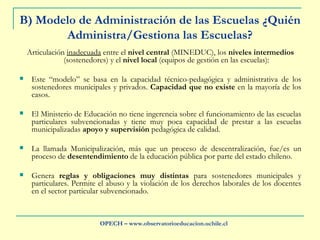 B) Modelo de Administración de las Escuelas ¿Quién Administra/Gestiona las Escuelas? Articulación  inadecuada  entre el  nivel central  (MINEDUC),   los  niveles intermedios  (sostenedores) y el  nivel local  (equipos de gestión en las escuelas): Este “modelo” se basa en la capacidad técnico-pedagógica y administrativa de los sostenedores municipales y privados.  Capacidad que no existe  en la mayoría de los casos. El Ministerio de Educación no tiene ingerencia sobre el funcionamiento de las escuelas particulares subvencionadas y tiene muy poca capacidad de prestar a las escuelas municipalizadas  apoyo y supervisión  pedagógica de calidad.  La llamada Municipalización, más que un proceso de descentralización, fue/es un proceso de  desentendimiento  de la educación pública por parte del estado chileno. Genera  reglas y obligaciones muy distintas  para sostenedores municipales y particulares. Permite el abuso y la violación de los derechos laborales de los docentes en el sector particular subvencionado. OPECH – www.observatorioeducacion.uchile.cl 