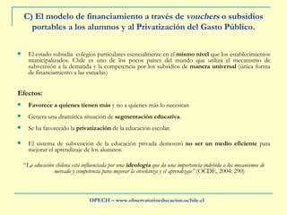 C) El modelo de financiamiento a través de  vouchers  o subsidios portables a los alumnos y al Privatización del Gasto Público. El estado subsidia  colegios particulares esencialmente en el  mismo nivel  que los establecimientos municipalizados. Chile es uno de los pocos países del mundo que utiliza el mecanismo de subvensión a la demanda y la competencia por los subsidios de  manera universal  (única forma de financiamiento a las escuelas) Efectos: Favorece a quienes tienen más  y no a quienes más lo necesitan Genera una dramática situación de  segmentación educativa .  Se ha favorecido la  privatización  de la educación escolar.  El sistema de subvención de la educación privada demostró  no ser un medio eficiente  para mejorar el aprendizaje de los alumnos. “ La educación chilena está influenciada por una  ideología  que da una importancia indebida a los mecanismos de mercado y competencia para mejorar la enseñanza y el aprendizaje”  (OCDE, 2004: 290) OPECH – www.observatorioeducacion.uchile.cl 