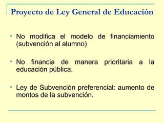 Proyecto de Ley General de Educación No modifica el modelo de financiamiento (subvención al alumno) No financia de manera prioritaria a la educación pública. Ley de Subvención preferencial: aumento de montos de la subvención. 