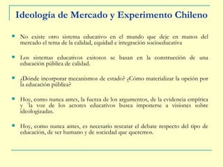 Ideología de Mercado y Experimento Chileno No existe otro sistema educativo en el mundo que deje en manos del mercado el tema de la calidad, equidad e integración socioeducativa Los sistemas educativos exitosos se basan en la construcción de una educación pública de calidad. ¿Dónde incorporar mecanismos de estado? ¿Cómo materializar la opción por la educación pública? Hoy, como nunca antes, la fuerza de los argumentos, de la evidencia empírica y `la voz de los actores educativos busca imponerse a visiones sobre ideologizadas. Hoy, como nunca antes, es necesario rescatar el debate respecto del tipo de educación, de ser humano y de sociedad que queremos. 