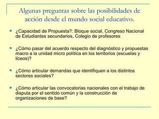 Algunas preguntas sobre las p osibilidades de acción desde el mundo social educativo. ¿Capacidad de Propuesta?: Bloque social, Congreso Nacional de Estudiantes secundarios, Colegio de profesores ¿Cómo pasar del acuerdo respecto del diagnóstico y propuestas macro a la unidad micro política en los territorios (escuelas y liceos)? ¿Cómo articular demandas que identifiquen a los distintos sectores sociales? ¿Cómo articular las convocatorias nacionales con el trabajo de disputa por el sentido común y la construcción de organizaciones de base? 