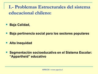 I.- Problemas Estructurales del sistema educacional chileno: Baja Calidad,  Baja pertinencia social para los sectores populares Alta Inequidad Segmentación socioeducativa en el Sistema Escolar: “Appartheid” educativo OPECH – www.opech.cl 