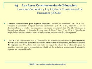 Las Leyes Constitucionales de Educación:   Constitución Política y Ley Orgánica Constitucional de Enseñanza (LOCE).  Garantía constitucional para algunos derechos : “libertad de enseñanza” (art. 19 n. 11),  “derecho a desarrollar cualquier actividad económica” (art. 19 n 21), “derecho a no ser discriminado por el estado y sus organismos en materia económica” (art. 19 n 22), “derecho a la libertad para adquirir  el dominio de toda clase de bienes” (art. 19 n. 23) y el “derecho de propiedad en sus diversas especies sobre toda clase de bienes corporales e incorporales”.  La  LOCE , en concordancia con la Constitución, no articula adecuadamente la  preferencia del derecho a la educación por sobre el derecho a la libertad de enseñanza, ni sobre la libertad de empresa  (art. 3° LOCE). Por otra parte no asegura la calidad de la educación, pues fija requisitos irrisorios para el reconocimiento oficial  de los colegios e instituciones de educación superior por parte del Estado. OPECH – www.observatorioeducacion.uchile.cl 