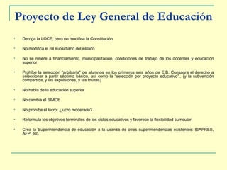 Proyecto de Ley General de Educación Deroga la LOCE, pero no modifica la Constitución No modifica el rol subsidiario del estado No se refiere a financiamiento, municipalización, condiciones de trabajo de los docentes y educación superior  Prohíbe la selección “arbitraria” de alumnos en los primeros seis años de E.B. Consagra el derecho a seleccionar a partir séptimo básico, así como la “selección por proyecto educativo”.. (y la subvención compartida, y las expulsiones, y las multas) No habla de la educación superior No cambia el SIMCE No prohíbe el lucro: ¿lucro moderado? Reformula los objetivos terminales de los ciclos educativos y favorece la flexibilidad curricular Crea la Superintendencia de educación a la usanza de otras superintendencias existentes: ISAPRES, AFP, etc. 