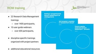 RDM training
10
● 22 Research Data Management
trainings
○ over 1400 participants,
● 10 user guide webinars
○ over 600 participants,
● discipline-specific trainings
organized with project partners
● additional educational resources
 