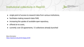 Institutional collections in RepOD
● single point of access to research data from various institutions,
● facilitates making research data FAIR,
● increasing the uptake of available open repository,
● offered at no costs,
● currently: over 20 agreements, 12 collections already launched
More information:
https://repod.icm.edu.pl/info/?page_id=429
 