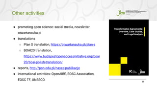 Other activities
14
● promoting open science: social media, newsletter,
otwartanauka.pl
● translations
○ Plan S translation, https://otwartanauka.pl/plan-s
○ BOAI20 translation,
https://www.budapestopenaccessinitiative.org/boai
20/boai-polish-translation/
● reports, http://pon.edu.pl/nasze-publikacje
● international activities: OpenAIRE, EOSC Association,
EOSC TF, UNESCO
 