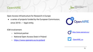 OpenAIRE
15
Open Access Infrastructure for Research in Europe
● a series of projects funded by the European Commission;
since 2018 r. – legal entity;
ICM involvement:
○ technical partner
○ National Open Access Desk in Poland
○ https://www.openaire.eu/os-poland /OpenAIRE_eu
https://www.openaire.eu/
 