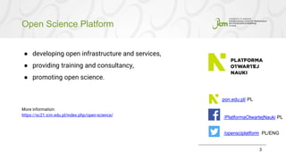 Open Science Platform
3
● developing open infrastructure and services,
● providing training and consultancy,
● promoting open science.
More information:
https://sc21.icm.edu.pl/index.php/open-science/
pon.edu.pl/ PL
/PlatformaOtwartejNauki PL
/opensciplatform PL/ENG
 