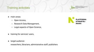 Training activities
● main areas:
○ Open Access,
○ Research Data Management,
○ Legal aspects of Open Science,
● training for services’ users,
● target audience:
researchers, librarians, administrative staff, publishers
 