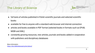 The Library of Science
6
● full texts of articles published in Polish scientific journals and selected scientific
books
● available for free to anyone with a standard web browser and internet connection
● articles and books available in PDF format (selected books in formats such as EPUB,
MOBI and XML)
● constantly growing resources, new articles, journals and books added in cooperation
with publishers and disciplinary databases
More information:
https://doc.bibliotekanauki.pl/en/about/
 