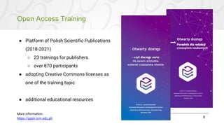 Open Access Training
8
● Platform of Polish Scientific Publications
(2018-2021)
○ 23 trainings for publishers
○ over 870 participants
● adopting Creative Commons licenses as
one of the training topic
● additional educational resources
More information:
https://pppn.icm.edu.pl/
 