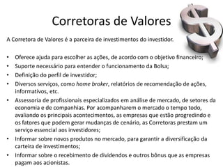Corretoras de Valores
A Corretora de Valores é a parceira de investimentos do investidor.

• Oferece ajuda para escolher as ações, de acordo com o objetivo financeiro;
• Suporte necessário para entender o funcionamento da Bolsa;
• Definição do perfil de investidor;
• Diversos serviços, como home broker, relatórios de recomendação de ações,
  informativos, etc.
• Assessoria de profissionais especializados em análise de mercado, de setores da
  economia e de companhias. Por acompanharem o mercado o tempo todo,
  avaliando os principais acontecimentos, as empresas que estão progredindo e
  os fatores que podem gerar mudanças de cenário, as Corretoras prestam um
  serviço essencial aos investidores;
• Informar sobre novos produtos no mercado, para garantir a diversificação da
  carteira de investimentos;
• Informar sobre o recebimento de dividendos e outros bônus que as empresas
  pagam aos acionistas.
 