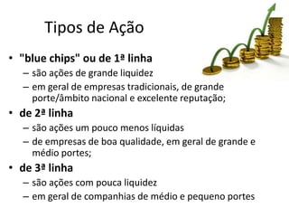 Tipos de Ação
• "blue chips" ou de 1ª linha
  – são ações de grande liquidez
  – em geral de empresas tradicionais, de grande
    porte/âmbito nacional e excelente reputação;
• de 2ª linha
  – são ações um pouco menos líquidas
  – de empresas de boa qualidade, em geral de grande e
    médio portes;
• de 3ª linha
  – são ações com pouca liquidez
  – em geral de companhias de médio e pequeno portes
 