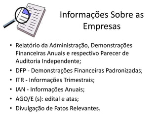 Informações Sobre as
                       Empresas
• Relatório da Administração, Demonstrações
  Financeiras Anuais e respectivo Parecer de
  Auditoria Independente;
• DFP - Demonstrações Financeiras Padronizadas;
• ITR - Informações Trimestrais;
• IAN - Informações Anuais;
• AGO/E (s): edital e atas;
• Divulgação de Fatos Relevantes.
 