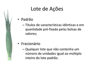 Lote de Ações
• Padrão
  – Títulos de características idênticas e em
    quantidade pré-fixada pelas bolsas de
    valores;

• Fracionário
  – Qualquer lote que não contenha um
    número de unidades igual ao múltiplo
    inteiro do lote padrão.
 