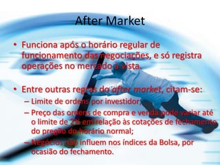 After Market
• Funciona após o horário regular de
  funcionamento das negociações, e só registra
  operações no mercado à vista.

• Entre outras regras do after market, citam-se:
  – Limite de ordens por investidor;
  – Preço das ordens de compra e venda pode variar até
    o limite de 2% em relação às cotações de fechamento
    do pregão do horário normal;
  – Negócios não influem nos índices da Bolsa, por
    ocasião do fechamento.
 