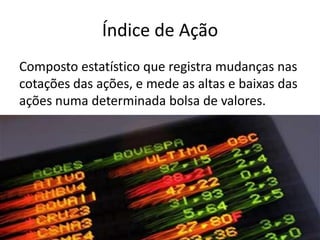 Índice de Ação
Composto estatístico que registra mudanças nas
cotações das ações, e mede as altas e baixas das
ações numa determinada bolsa de valores.
 