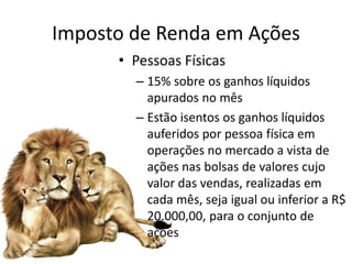 Imposto de Renda em Ações
      • Pessoas Físicas
        – 15% sobre os ganhos líquidos
          apurados no mês
        – Estão isentos os ganhos líquidos
          auferidos por pessoa física em
          operações no mercado a vista de
          ações nas bolsas de valores cujo
          valor das vendas, realizadas em
          cada mês, seja igual ou inferior a R$
          20.000,00, para o conjunto de
          ações
 