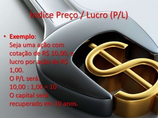 Índice Preço / Lucro (P/L)

• Exemplo:
  Seja uma ação com
  cotação de R$ 10,00, e
  lucro por ação de R$
  1,00.
  O P/L será:
  10,00 : 1,00 = 10
  O capital será
  recuperado em 10 anos.
 