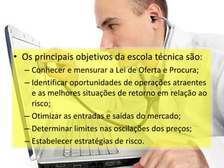 Análise Técnica

• Os principais objetivos da escola técnica são:
  – Conhecer e mensurar a Lei de Oferta e Procura;
  – Identificar oportunidades de operações atraentes
    e as melhores situações de retorno em relação ao
    risco;
  – Otimizar as entradas e saídas do mercado;
  – Determinar limites nas oscilações dos preços;
  – Estabelecer estratégias de risco.
 