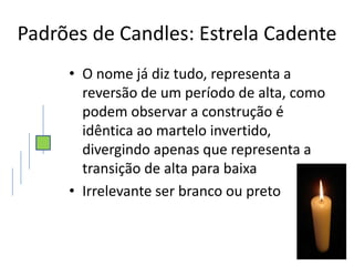 Padrões de Candles: Estrela Cadente
     • O nome já diz tudo, representa a
       reversão de um período de alta, como
       podem observar a construção é
       idêntica ao martelo invertido,
       divergindo apenas que representa a
       transição de alta para baixa
     • Irrelevante ser branco ou preto
 