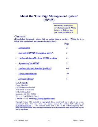About the 'One Page Management System'
                       (OPMS)
                                                        Our OPMS software is
                                                        now being released! Write
                                                        in to us to find our how
                                                        you could get hold of it!

Contents
(Hyperlinked document - please click on section titles to go there. Within the text,
bright blue, underlined phrases are also hyperlinks).
                                                                       Page
     Introduction                                                         2
 •


     How might OPMS be useful to users?                                   3
 •


     Various Deliverables from OPMS sessions                              4
 •


     A picture of the OPMS                                                5
 •


     Various Missions handled by OPMS                                     6-9
 •


     Views and Opinions                                                   10
 •


     Services Offered                                                     11
 •

 G.S. Chandy
 Camp: Mumbai
 c/o Sahi Oretrans Pvt Ltd
 30 Western India House
 Sir P.M. Road, Fort
 Mumbai - 400 001, INDIA
 Tel.: +9122-40335424 (Direct)
 Contact: G.S. Chandy (gs_chandy@yahoo.com )
 Copyright Notice: This material is copyrighted. Free, unrestricted use is allowed on a non-
 commercial basis. For any other use, please contact the author, G.S. Chandy, at
 gs_chandy@yahoo.com .       The author's name and a link to his website/temporary URL
 (http://onepagems.tripod.com) must be incorporated in any reproduction of the material for any use
 and by any means.




© G.S. Chandy 2001                             1/11                                OPMS - Outline
 