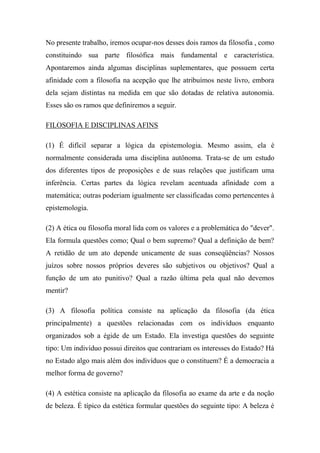 No presente trabalho, iremos ocupar-nos desses dois ramos da filosofia , como
constituindo sua parte filosófica mais fundamental e característica.
Apontaremos ainda algumas disciplinas suplementares, que possuem certa
afinidade com a filosofia na acepção que lhe atribuímos neste livro, embora
dela sejam distintas na medida em que são dotadas de relativa autonomia.
Esses são os ramos que definiremos a seguir.
FILOSOFIA E DISCIPLINAS AFINS
(1) É difícil separar a lógica da epistemologia. Mesmo assim, ela é
normalmente considerada uma disciplina autônoma. Trata-se de um estudo
dos diferentes tipos de proposições e de suas relações que justificam uma
inferência. Certas partes da lógica revelam acentuada afinidade com a
matemática; outras poderiam igualmente ser classificadas como pertencentes à
epistemologia.
(2) A ética ou filosofia moral lida com os valores e a problemática do "dever".
Ela formula questões como; Qual o bem supremo? Qual a definição de bem?
A retidão de um ato depende unicamente de suas conseqüências? Nossos
juízos sobre nossos próprios deveres são subjetivos ou objetivos? Qual a
função de um ato punitivo? Qual a razão última pela qual não devemos
mentir?
(3) A filosofia política consiste na aplicação da filosofia (da ética
principalmente) a questões relacionadas com os indivíduos enquanto
organizados sob a égide de um Estado. Ela investiga questões do seguinte
tipo: Um indivíduo possui direitos que contrariam os interesses do Estado? Há
no Estado algo mais além dos indivíduos que o constituem? É a democracia a
melhor forma de governo?
(4) A estética consiste na aplicação da filosofia ao exame da arte e da noção
de beleza. É típico da estética formular questões do seguinte tipo: A beleza é
 