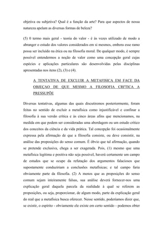 objetiva ou subjetiva? Qual é a função da arte? Para que aspectos de nossa
natureza apelam as diversas formas de beleza?
(5) 0 termo mais geral - teoria do valor - é às vezes utilizado de modo a
abranger o estudo dos valores considerados em si mesmos, embora esse ramo
possa ser incluído na ética ou na filosofia moral. De qualquer modo, é sempre
possível entendermos a noção de valor como uma concepção geral cujas
espécies e aplicações particulares são desenvolvidas pelas disciplinas
apresentadas nos itens (2), (3) e (4).
A TENTATIVA DE EXCLUIR A METAFISICA EM FACE DA
OBJEÇAO DE QUE MESMO A FILOSOFIA CRI'TICA A
PRESSUPÕE
Diversas tentativas, algumas das quais discutiremos posteriormente, foram
feitas no sentido de excluir a metafísica como injustificável e confinar a
filosofia à sua versão crítica e às cinco áreas afins que mencionamos, na
medida em que podem ser consideradas uma abordagem ou um estudo crítico
dos conceitos da ciência e da vida prática. Tal concepção foi ocasionalmente
expressa pela afirmação de que a filosofia consiste, ou deve consistir, na
análise das proposições do senso comum. É óbvio que tal afirmação, quando
se pretende exclusiva, chega a ser exagerada. Pois, (1) mesmo que uma
metafísica legítima e positiva não seja possível, haverá certamente um campo
de estudos que se ocupe da refutação dos argumentos falaciosos que
supostamente conduziriam a conclusões metafísicas; e tal campo faria
obviamente parte da filosofia. (2) A menos que as proposições do senso
comum sejam inteiramente falsas, sua análise deverá fornecer-nos uma
explicação geral daquela parcela da realidade à qual se referem as
proposições, ou seja, proporcionar, de algum modo, parte da explicação geral
do real que a metafísica busca oferecer. Nesse sentido, poderíamos dizer que,
se existir, o espírito - obviamente ele existe em certo sentido - podemos obter
 